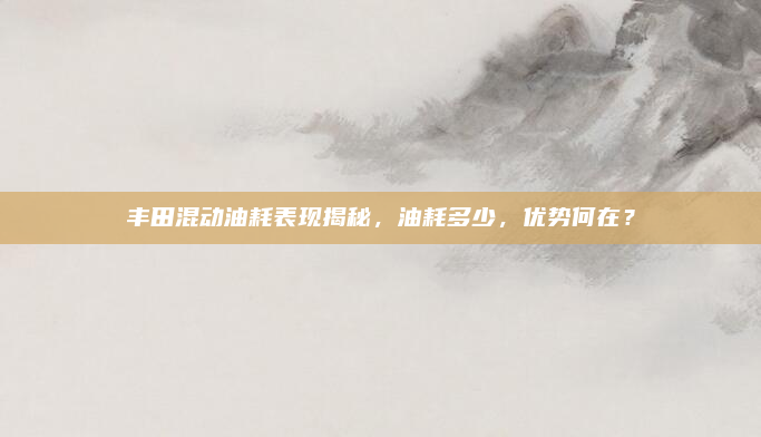 丰田混动油耗表现揭秘,油耗多少,优势何在?
