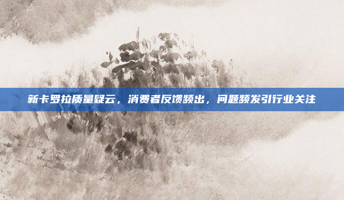 新卡罗拉质量疑云,消费者反馈频出,问题频发引行业关注