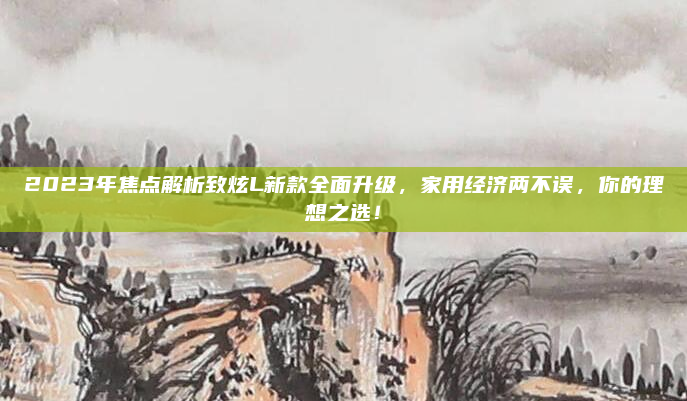 2023年焦点解析致炫L新款全面升级,家用经济两不误,你的理想之选!