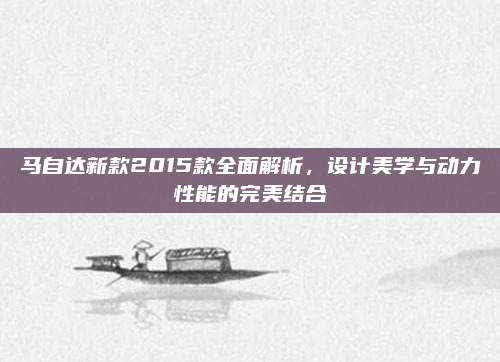 马自达新款2015款全面解析,设计美学与动力性能的完美结合