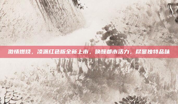 激情燃烧,凌派红色版全新上市,唤醒都市活力,尽显独特品味