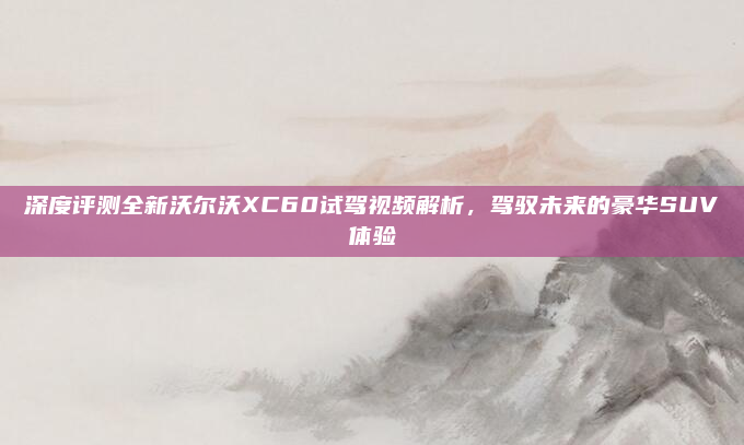 深度评测全新沃尔沃XC60试驾视频解析,驾驭未来的豪华SUV体验