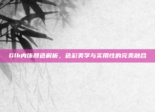 Glb内饰颜色解析,色彩美学与实用性的完美融合