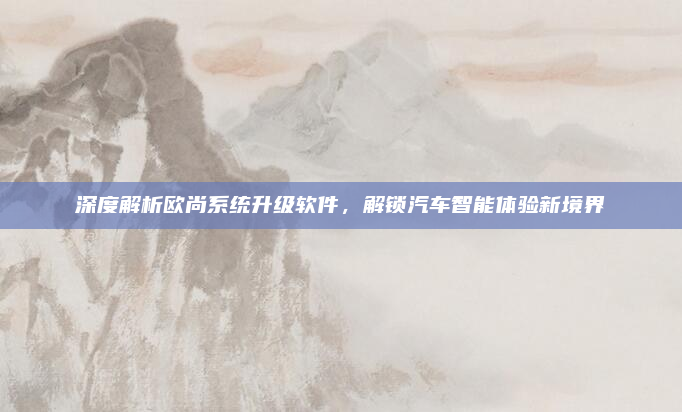 深度解析欧尚系统升级软件,解锁汽车智能体验新境界