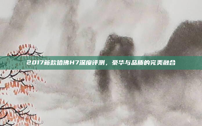 2017新款哈佛H7深度评测,豪华与品质的完美融合