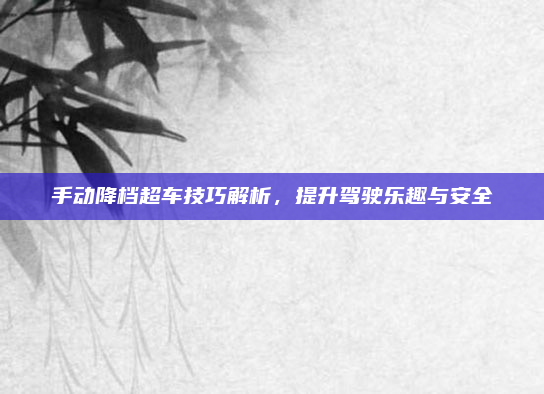 手动降档超车技巧解析，提升驾驶乐趣与安全
