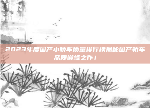 2023年度国产小轿车质量排行榜揭秘国产轿车品质巅峰之作!