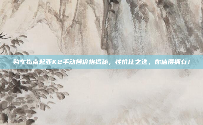 购车指南起亚K2手动挡价格揭秘,性价比之选,你值得拥有!
