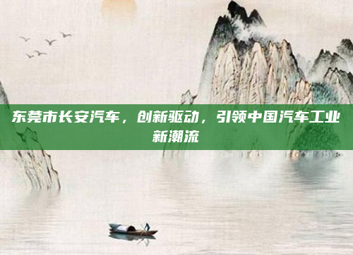 东莞市长安汽车，创新驱动，引领中国汽车工业新潮流