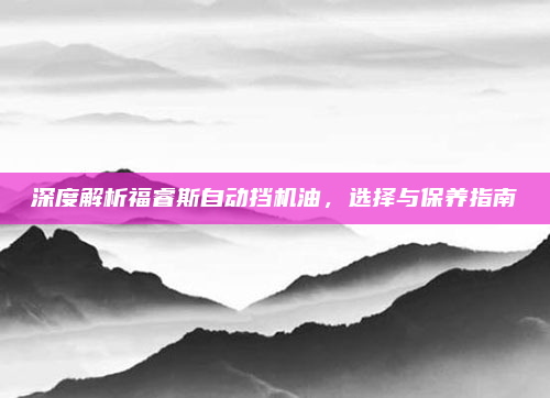 深度解析福睿斯自动挡机油，选择与保养指南