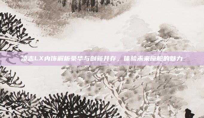 凌志LX内饰解析豪华与创新并存,体验未来座舱的魅力