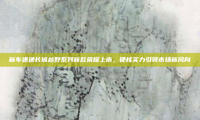 新车速递长城越野系列新款荣耀上市,硬核实力引领市场新风向