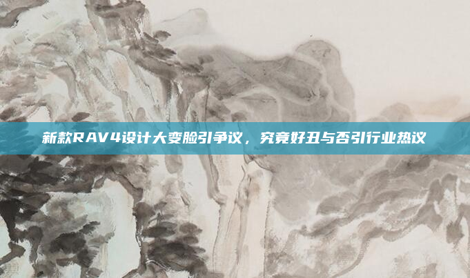 新款RAV4设计大变脸引争议,究竟好丑与否引行业热议
