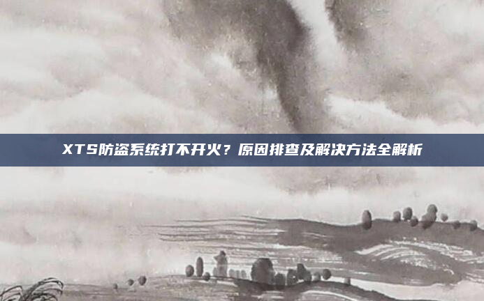 XTS防盗系统打不开火？原因排查及解决方法全解析