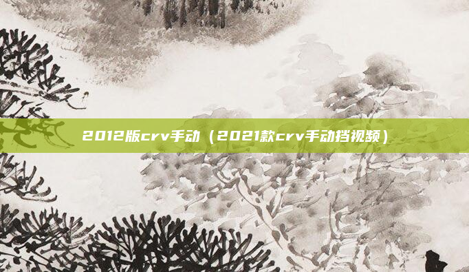 2012版crv手动（2021款crv手动挡视频）