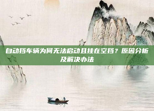 自动挡车辆为何无法启动且挂在空挡?原因分析及解决办法