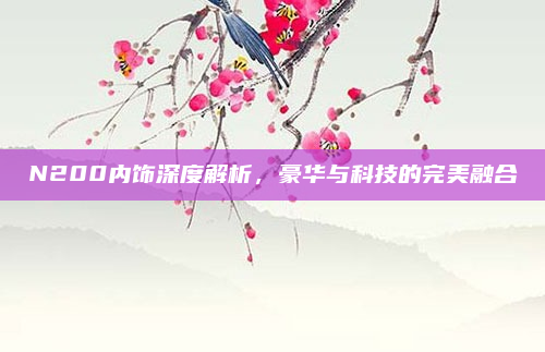 N200内饰深度解析,豪华与科技的完美融合