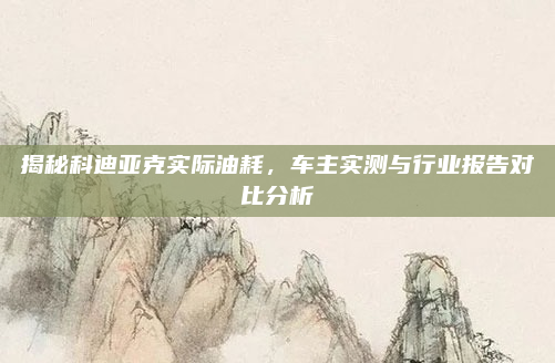 揭秘科迪亚克实际油耗，车主实测与行业报告对比分析