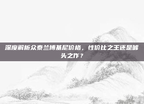 深度解析众泰兰博基尼价格，性价比之王还是噱头之作？