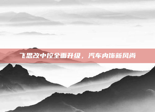 飞思改中控全面升级,汽车内饰新风尚