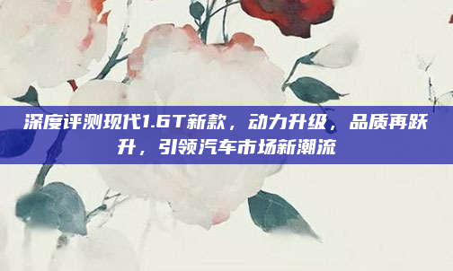 深度评测现代1.6T新款,动力升级,品质再跃升,引领汽车市场新潮流