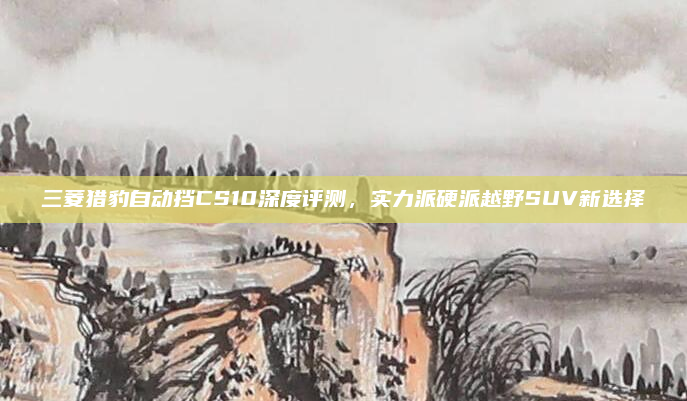 三菱猎豹自动挡CS10深度评测,实力派硬派越野SUV新选择