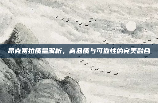 昂克赛拉质量解析,高品质与可靠性的完美融合