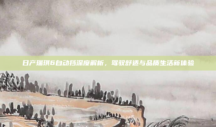 日产瑞琪6自动挡深度解析,驾驭舒适与品质生活新体验