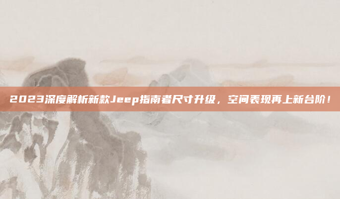 2023深度解析新款Jeep指南者尺寸升级，空间表现再上新台阶！
