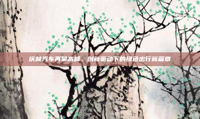 庆林汽车再攀高峰,创新驱动下的绿色出行新篇章