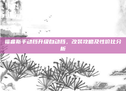 福睿斯手动挡升级自动挡，改装攻略及性价比分析