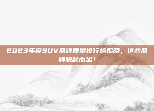 2023年度SUV品牌质量排行榜揭晓，这些品牌脱颖而出！