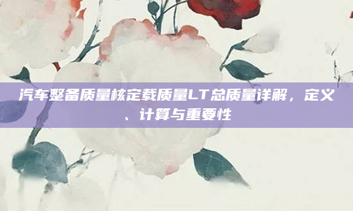 汽车整备质量核定载质量LT总质量详解，定义、计算与重要性
