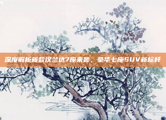 深度解析新款汉兰达7座来袭,豪华七座SUV新标杆