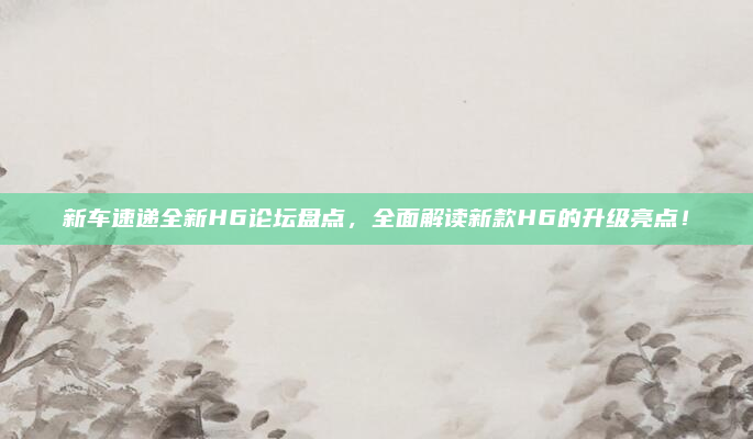新车速递全新H6论坛盘点,全面解读新款H6的升级亮点!
