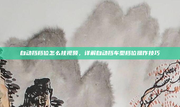 自动挡档位怎么挂视频,详解自动挡车型档位操作技巧