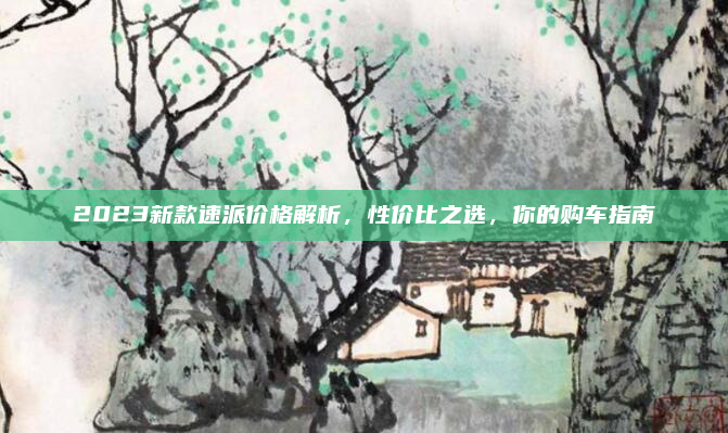 2023新款速派价格解析，性价比之选，你的购车指南