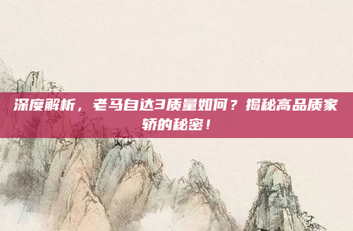 深度解析，老马自达3质量如何？揭秘高品质家轿的秘密！