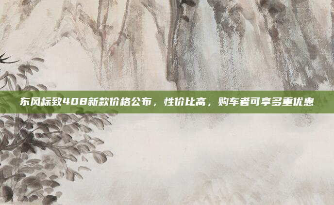 东风标致408新款价格公布，性价比高，购车者可享多重优惠