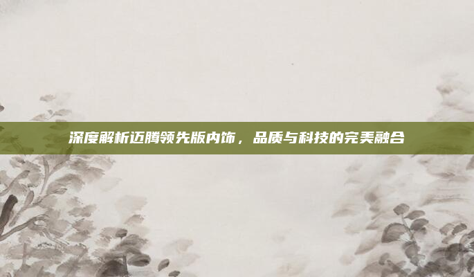 深度解析迈腾领先版内饰，品质与科技的完美融合