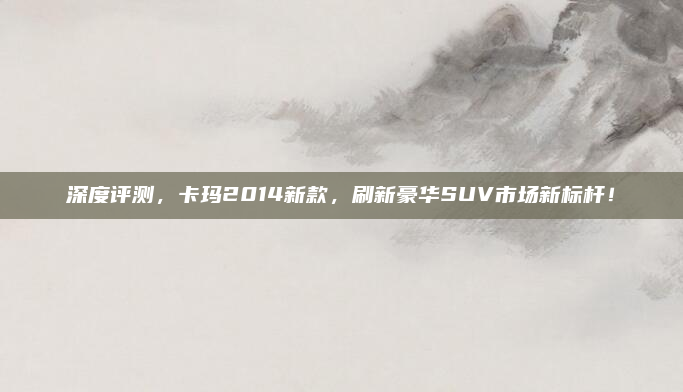 深度评测,卡玛2014新款,刷新豪华SUV市场新标杆!