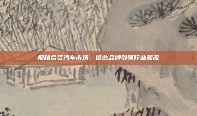 揭秘合资汽车市场，这些品牌引领行业潮流