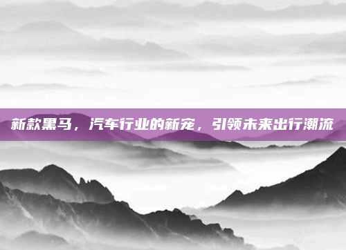新款黑马,汽车行业的新宠,引领未来出行潮流