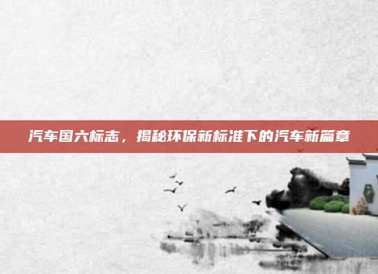 汽车国六标志，揭秘环保新标准下的汽车新篇章