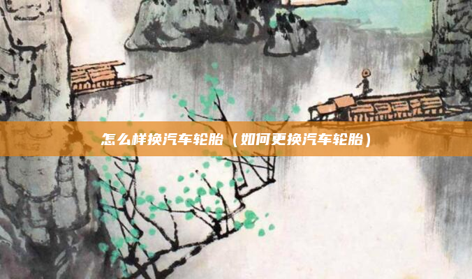 怎么样换汽车轮胎（如何更换汽车轮胎）