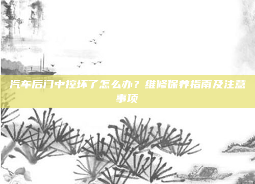 汽车后门中控坏了怎么办？维修保养指南及注意事项