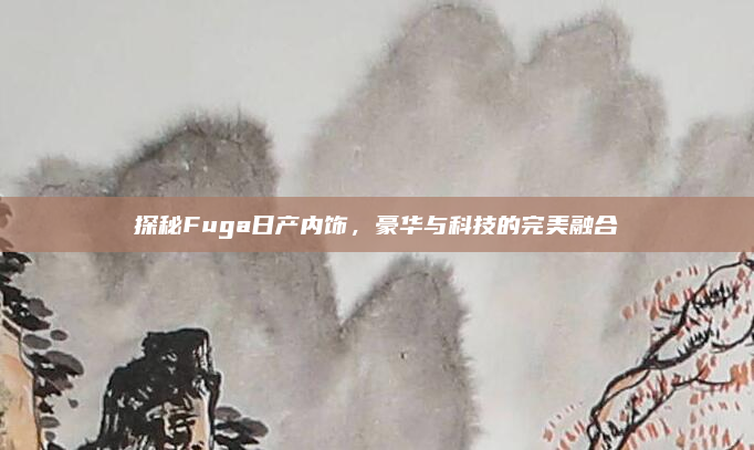 探秘Fuga日产内饰，豪华与科技的完美融合