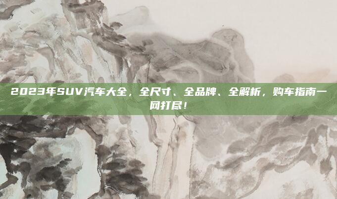 2023年SUV汽车大全,全尺寸、全品牌、全解析,购车指南一网打尽!