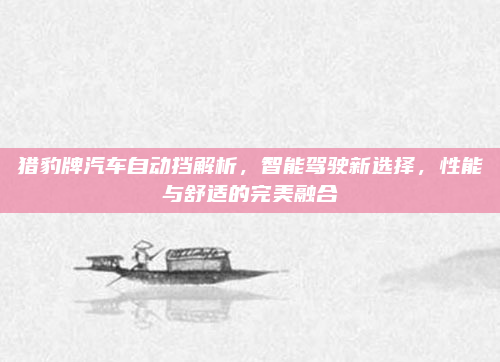 猎豹牌汽车自动挡解析，智能驾驶新选择，性能与舒适的完美融合