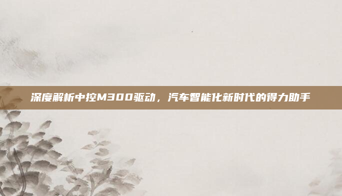 深度解析中控M300驱动，汽车智能化新时代的得力助手